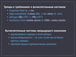 Вычислительные системы предыдущего поколения
• управляемые сервера и контейнеры
• масштабируемость – за счет scale-up на более
крутые сервера
• проприетарные корпоративные решения
Тренды в требованиях к вычислительным системам
• response time: s -> ms
• high availability: 3 nines (8h) -> 5+ nines (5- min)
• storage: GBs (109) -> PBs (1015)
• hardware: from mobile phone to 1000+ nodes cluster
 