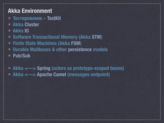 Akka Environment
• Тестирование – TestKit
• Akka Cluster
• Akka IO
• Software Transactional Memory (Akka STM)
• Finite State Machines (Akka FSM)
• Durable Mailboxes & other persistence models
• Pub/Sub
• Akka <—> Spring (actors as prototype-scoped beans)
• Akka <—> Apache Camel (messages endpoint)
 
