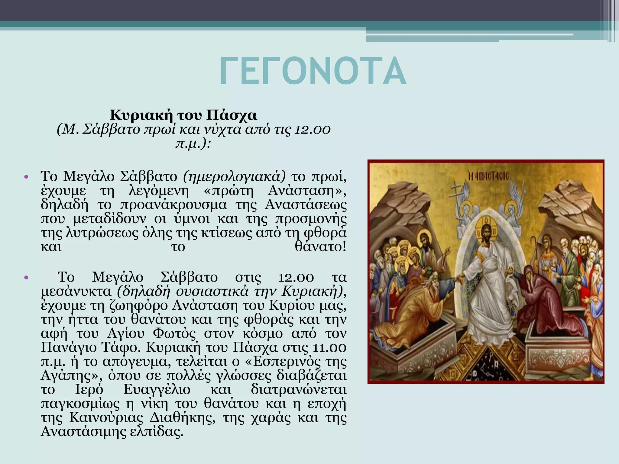 ΓΕΓΟΝΟΤΑ
Κυριακή του Πάσχα
(Μ. Σάββατο πρωί και νύχτα από τις 12.00
π.μ.):
• Το Μεγάλο Σάββατο (ημερολογιακά) το πρωί,
έχουμε τη λεγόμενη «πρώτη Ανάσταση»,
δηλαδή το προανάκρουσμα της Αναστάσεως
που μεταδίδουν οι ύμνοι και της προσμονής
της λυτρώσεως όλης της κτίσεως από τη φθορά
και το θάνατο!
• Το Μεγάλο Σάββατο στις 12.00 τα
μεσάνυκτα (δηλαδή ουσιαστικά την Κυριακή),
έχουμε τη ζωηφόρο Ανάσταση του Κυρίου μας,
την ήττα του θανάτου και της φθοράς και την
αφή του Αγίου Φωτός στον κόσμο από τον
Πανάγιο Τάφο. Κυριακή του Πάσχα στις 11.00
π.μ. ή το απόγευμα, τελείται ο «Εσπερινός της
Αγάπης», όπου σε πολλές γλώσσες διαβάζεται
το Ιερό Ευαγγέλιο και διατρανώνεται
παγκοσμίως η νίκη του θανάτου και η εποχή
της Καινούριας Διαθήκης, της χαράς και της
Αναστάσιμης ελπίδας.
 