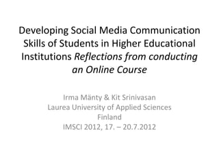 Developing Social Media Communication
 Skills of Students in Higher Educational
Institutions Reflections from conducting
              an Online Course

          Irma Mänty & Kit Srinivasan
      Laurea University of Applied Sciences
                    Finland
          IMSCI 2012, 17. – 20.7.2012
 