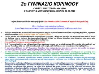 2ο ΓΥΜΝΑΣΙΟ ΚΟΡΙΝΘΟΥ
CHRISTOS MANTZOROS - HARVARD
Ο ΚΑΘΗΓΗΤΗΣ ΜΑΝΤΖΩΡΟΣ ΣΤΗΝ ΚΟΡΙΝΘΟ 20-12-2019
Παρουσίαση από τον καθηγητή του 2ου ΓΥΜΝΑΣΙΟΥ ΚΟΡΙΝΘΟΥ Χρήστο Ρουμελιώτη
1
Όλη η Εκδήλωση στον παρακάτω σύνδεσμο:
https://www.youtube.com/watch?time_continue=459&v=bDvGIpbCxEI&feature=emb_logo
• Αξιότιμοι εκπρόσωποι των πολιτικών και Δημοτικών αρχών, σεβαστοί εκπαιδευτικοί και ιατροί της Κορίνθου, αγαπητοί
μαθητές και φίλοι, ΚΑΛΑ ΧΡΙΣΤΟΥΓΕΝΝΑ και ΧΡΟΝΙΑ ΠΟΛΛΑ.
• Σήμερα η πόλη της Κορίνθου λαμπρύνεται και λάμπει, όχι μόνο, - λόγω των ημερών των Χριστουγέννων από το Άστρο
της Βηθλεέμ και το υπέροχα φωταγωγημένο λαμπερό δένδρο του Δήμου Κορινθίων που βρίσκεται πολύ κοντά μας,
αλλά κυρίως, από την παρουσία ενός μεγάλου ανθρώπου.
• Ενός μεγάλου Επιστήμονα αναγνωρισμένου Διεθνώς!
• Το 2ο Γυμνάσιο Κορίνθου και ο Δήμος Κορινθίων, ανοίγουν σήμερα την αγκαλιά τους και δέχονται όχι μόνο μαθητές απ’
όλη την Κορινθία, αλλά και κάθε εκπαιδευτικό, κάθε ιατρό, κάθε πολίτη από την τοπική κοινωνία της Κορίνθου.
• Σ’ αυτή την εκδήλωση του 2ου Γυμνασίου Κορίνθου που διοργανώνεται από κοινού και υπό την αιγίδα του Δήμου
Κορινθίων, βρίσκει πράγματι εφαρμογή το πρόγραμμα: «σχολεία ανοιχτά στην κοινωνία».
• Δεν ήταν δυνατόν, αυτή την χαρά της παρουσίας ανάμεσα μας ενός τόσο μεγάλου επιστήμονα και ερευνητή, ενός
διακεκριμένου και παγκόσμια αναγνωρισμένου Έλληνα της Διασποράς, ανθρωπιστή, Χριστιανού και πατριώτη, να την
κρατήσουμε μόνο για τον εαυτό μας, μόνο για το σχολειό μας. Θέλαμε να τη μοιραστούμε με όλους εσάς.
• Και το κάναμε, έστω κι αν θυσιάστηκαν πολλοί μαθητές από το 2ο Γυμνάσιο Κορίνθου, στερούμενοι της σημερινής
χαράς αυτού του πνευματικού συμποσίου, για να παραχωρήσουν τις θέσεις τους σε όλους εσάς, που βρίσκεστε εδώ
αυτή τη στιγμή.
• Ως τελευταίος ομιλητής, καλούμενος να παρουσιάσω αλλά και να εκφέρω λόγο επαινετικό για τον καθηγητή κ. Χρήστο
Μαντζώρο, θα προσπαθήσω στα επόμενα λεπτά να σκιαγραφήσω τον Άνθρωπο Μαντζώρο, η ακαδημαϊκή και ιατρική
διαδρομή του οποίου είναι γνωστή, όχι μόνο στην Αμερική και στην Ελλάδα, αλλά σε ολόκληρο τον κόσμο, ενώ
παράλληλα το διαδίκτυο βρίθει πληθώρας δημοσιευμάτων για τις διακρίσεις, για τα βραβεία, για τα ερευνητικά του
προγράμματα και τα εκατοντάδες άρθρα του διεθνούς ακτινοβολίας Έλληνα επιστήμονα, του 1ου στην παγκόσμια
κατάταξη Πανεπιστημίου του HARVARD.
 