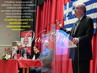 Ο Διεθνώς αναγνωρισμένος
καθηγητής Ιατρικής του Χάρβαρντ
CHRISTOS MANTZOROS
και σοφός Δάσκαλος, απευθύνεται
στους Κορίνθιους μαθητές
αναπτύσσοντας το Θέμα:
«Ο μαθητής μπροστά στις
προκλήσεις μιας
παγκοσμιοποιημένης
κοινωνίας».
 