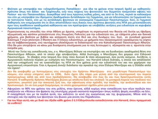 4
• Φοίτησε με υποτροφία του «κληροδοτήματος Παπαδάκη» για όλα τα χρόνια στην Ιατρική Σχολή με καθηγητές-
πρότυπα όπως τον Δάϊκο και Τριχόπουλο, ενώ τους τοίχους του φοιτητικού του δωματίου κοσμούσαν αφίσες του
Pasteur και του Παπανικολάου. Διακρίθηκε από τους πρώτους κιόλας μήνες, και από το 3ο έτος, περνά τα καλοκαίρια
του είτε με υποτροφία του Ιδρύματος Ακαδημαϊκών Ανταλλαγών της Γερμανίας, για να τελειοποιήσει τα Γερμανικά του
σε Ινστιτούτα Γκαίτε, είτε με τις ανταλλαγές φοιτητών σε νοσοκομεία Γερμανικών Πανεπιστημίων. Εκεί, οι Γερμανοί
Καθηγητές τον ενημέρωσαν ότι οι ίδιοι αποστέλλουν τους δικούς τους άριστους φοιτητές στις ΗΠΑ για μετεκπαίδευση
πριν τους αναθέσουν ακαδημαϊκά καθήκοντα και τον προέτρεψαν να υποβάλλει αιτήσεις για ειδικότητα σε κορυφαία
Αμερικανικά πανεπιστήμια.
• Περατώνοντας τις σπουδές του στην Αθήνα με άριστα, υπηρέτησε τη στρατιωτική του θητεία επί διετία ως έφεδρος
αξιωματικός και κατόπιν μετανάστευσε στις Ηνωμένες Πολιτείες για την ειδικότητα του, με ελάχιστα μόνο και δανικά
χρήματα, μία βαλίτσα με βιβλία και απέραντη πίστη στο Θεό και στις δυνάμεις του. Εκεί, σε συνολικό χρονικό
διάστημα 7 ετών απέκτησε 2 Masters και 3 τίτλους ειδικοτήτων, με χρήματα που εξοικονομούσε εργαζόμενος τις νύχτες
και τα σαββατοκύριακα, ενώ ταυτόχρονα ολοκλήρωσε το διδακτορικό του στο Καποδιστριακό Πανεπιστήμιο Αθηνών.
Εδώ θα μου επιτρέψετε να κάνω μια δυσάρεστη επισήμανση για το πώς λειτουργεί η αξιοκρατία και η αριστεία στην
πατρίδα μας.
• Μετά την 7ετἰα της εκπαίδευσής του, ο κ. Μαντζώρος θέλησε να επιστρέψει και να διεκδικήσει ακαδημαϊκή θέση στο
Πανεπιστήμιο Αθηνών, από το οποίο είχε αποφοιτήσει. Αλλά δυστυχώς ο Μαντζώρος δεν χώραγε στο Ελληνικό
Πανεπιστήμιο. Το έδαφος στην Ιατρική δεν ήταν τόσο δεκτικό & τόσο αξιοκρατικό, όσο αυτός ανέμενε. Αντίθετα, η
Αμερικανική πολιτεία πέρασε με εισήγηση του Πανεπιστημίου του Harvard ειδική διάταξη, η οποία τον απάλλασσε
από την υποχρέωσή του να εγκαταλείψει τις ΗΠΑ σε δυο χρόνια μετά την ειδικότητά του και του χορήγησε την
Αμερικανική υπηκοότητα. Έτσι η Αμερική άνοιξε διάπλατα την αγκαλιά της στον Έλληνα Μαντζώρο και η Ελλάδα απλά
τον έχασε!
• Δεν θα αναφερθώ με λεπτομέρειες στις επιτυχίες του Χρήστου Μαντζώρου στο μεγαλύτερο Πανεπιστήμιο του
κόσμου, στο οποίο υπηρετεί από το 1996, διότι έχετε ήδη πάρει μια γεύση από την επιστημονική του πορεία
προηγουμένως αλλά και από τους προλαλήσαντες. Θα αναφερθώ στο πώς ζει και πώς δραστηριοποιείται εκτός
Harvard. Ο καθηγητής Χρήστος Μαντζώρος βιώνει-με απόλυτα δική του επιλογή- τη μοναχική πορεία του παιδικού του
προτύπου, γνωστού για την ασκητική ζωή του, την αφοσίωση στην πρόοδο, την παιδεία, την ανιδιοτέλεια και τον
Χριστιανισμό. Ζει σε ένα μικρό διαμέρισμα, το οποίο χρησιμοποιεί σχεδόν μόνο για ύπνο.
• Αφιερώνει το 90% του χρόνου του στη μελέτη, στην έρευνα, αλλά κυρίως στην εκπαίδευση των νέων παιδιών που
αναζητούν να «θέσουν τον φράκτη της επιστήμης μερικά εκατοστά παραπέρα» όπως πολλές φορές συνηθίζει να λέει.
Η ενασχόλησή του με τα παιδιά αυτά, του καλύπτει το κενό της οικογένειας και της ψυχαγωγίας. Μέσα από τις
επιτυχίες και την αγάπη των φοιτητών του βιώνει μία γεύση του Παραδείσου.
• Για τον λόγο αυτό, και με δικά του έξοδα κάθε χρόνο 2 ή 3 Ελληνόπουλα εκπαιδεύονται στο Harvard, όπου πραγματικά
τα υιοθετεί!
 