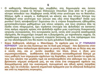 6
• Ο καθηγητής Μαντζώρος έχει συμβάλει στη δημιουργία και έκτοτε
υποστηρίζει ενεργά το Κέντρο Ελληνικών Σπουδών (ένα από τα 9 μόνον,
κέντρα σπουδών του Χάρβαρντ εκτός ΗΠΑ) στην γενέτειρα του το Ναύπλιο.
Μήπως ήρθε ο καιρός κ. Καθηγητά να κάνετε και ένα τέτοιο Κέντρο του
Χάρβαρντ στην γενέτειρα των γονιών σας εδώ στην Κορινθία? Απλά εγώ
ρωτάω! Εσείς αποφασίζετε! Σημειώνω ότι η ετήσια διοργάνωση εβδομάδας
μετεκπαιδευτικών μαθημάτων για νέους ιατρούς, για τους οποίους όλα τα
έξοδα είναι πληρωμένα, έχει τεράστια επιτυχία και φιλοδοξεί να καταστεί
ένας ακόμη ισχυρός κρίκος στο φιλόδοξο σχέδιο μιας ευρύτερης διακρατικής
ιατρικής συνεργασίας. Στη συνεργασία αυτή, εκτός από γνωστά ακαδημαϊκά
ιδρύματα, θα συμμετέχει ενεργά και η βιομηχανία, με τεχνολογίες αιχμής. Ως
παράδειγμα αναφέρω τη γνωστή εταιρεία Samsung, σε ένα πρόγραμμα που
με την ολοκλήρωσή του θα σώσει τις ζωές χιλιάδων διαβητικών.
• Κύριε Καθηγητά, αξιότιμε κ. Μαντζώρο. Το σχολείο μας το 2ο ΓΥΜΝΑΣΙΟ
ΚΟΡΙΝΘΟΥ - για να σας δώσουμε και το δικό μας στίγμα - που βρίσκεται στον
ίδιο χώρο όπου παλαιότερα φοίτησαν οι γονείς σας αλλά και οι θείοι σας και
ο νονός σας, και γι΄ αυτόν ακριβώς τον λόγο, όπως ο ίδιος μου
εκμυστηρευτήκατε, αισθάνεστε ένα ιδιαίτερο συναισθηματικό δέσιμο με
τους μαθητές των σημερινών σχολείων της Κορίνθου, αυτό λοιπόν το σχολείο,
που του κάνατε την μεγάλη τιμή να ανταποκριθείτε στο κάλεσμα του και να
βρίσκεστε σήμερα ανάμεσά μας, αν και είναι ένα επαρχιακό σχολείο της
δοκιμαζόμενης από την οικονομική, πνευματική και ηθική κρίση πατρίδας
μας, έχει να επιδείξει αρκετά σημαντικά πράγματα για τα ελληνικά δεδομένα
και υπό τις παρούσες συγκυρίες.
 