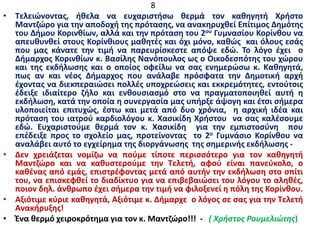 8
• Τελειώνοντας, ήθελα να ευχαριστήσω θερμά τον καθηγητή Χρήστο
Μαντζώρο για την αποδοχή της πρότασης, να ανακηρυχθεί Επίτιμος Δημότης
του Δήμου Κορινθίων, αλλά και την πρόταση του 2ου Γυμνασίου Κορίνθου να
απευθυνθεί στους Κορίνθιους μαθητές και όχι μόνο, καθώς και όλους εσάς
που μας κάνατε την τιμή να παρευρίσκεστε απόψε εδώ. Το λόγο έχει ο
Δήμαρχος Κορινθίων κ. Βασίλης Νανόπουλος ως ο Οικοδεσπότης του χώρου
και της εκδήλωσης και ο οποίος οφείλω να σας ενημερώσω κ. Καθηγητά,
πως αν και νέος Δήμαρχος που ανάλαβε πρόσφατα την Δημοτική αρχή
έχοντας να διεκπεραιώσει πολλές υποχρεώσεις και εκκρεμότητες, εντούτοις
έδειξε ιδιαίτερο ζήλο και ενθουσιασμό στο να πραγματοποιηθεί αυτή η
εκδήλωση, κατά την οποία η συνεργασία μας υπήρξε άψογη και έτσι σήμερα
υλοποιείται επιτυχώς, έστω και μετά από δυο χρόνια, η αρχική ιδέα και
πρόταση του ιατρού καρδιολόγου κ. Χασικίδη Χρήστου να σας καλέσουμε
εδώ. Ευχαριστούμε θερμά τον κ. Χασικίδη για την εμπιστοσύνη που
επέδειξε προς το σχολείο μας, προτείνοντας το 2ο Γυμνάσιο Κορίνθου να
αναλάβει αυτό το εγχείρημα της διοργάνωσης της σημερινής εκδήλωσης -
• Δεν χρειάζεται νομίζω να πούμε τίποτε περισσότερο για τον καθηγητή
Μαντζώρο και να καθυστερούμε την Τελετή, αφού είναι πανεύκολο, ο
καθένας από εμάς, επιστρέφοντας μετά από αυτήν την εκδήλωση στο σπίτι
του, να επισκεφθεί το διαδίκτυο για να επιβεβαιώσει του λόγου το αληθές,
ποιον δηλ. άνθρωπο έχει σήμερα την τιμή να φιλοξενεί η πόλη της Κορίνθου.
• Αξιότιμε κύριε καθηγητά, Αξιότιμε κ. Δήμαρχε ο λόγος σε σας για την Τελετή
Ανακήρυξης!
• Ένα θερμό χειροκρότημα για τον κ. Μαντζώρο!!! - ( Χρήστος Ρουμελιώτης)
 