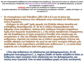 Και για το δημογραφικό πρόβλημα που είναι κυρίαρχο στην πατρίδα μας, όπως και για τα αίτια της αύξησης του κακού
στην κοινωνία μας, ο διαπρεπής καθηγητής του Harvard ΧΡΗΣΤΟΣ ΜΑΝΤΖΩΡΟΣ και αληθινός πατριώτης, με αγωνία
μας παραπέμπει σε αρχαία κείμενα .
ΣΗΜΕΙΩΣΗ: Λέτε οι κεραίες του νεοέλληνα να «πιάσουν» το μήνυμα!!!
Οι γεμάτες καφετέριες των πεζοδρόμων από την «εκτετραμμένην εις ραθυμίαν» νεολαία ….. μάλλον, δεν δείχνει να
«το πιάνουν»!!!
• Oι επισημάνσεις τού Πολυβίου (203-130 π.Χ.) για τα αίτια της
δημογραφικής πτώσεως που οδήγησαν στην υποταγή τού Ελληνισμού
στους Ρωμαίους.
«Επέσχεν ἐν τοῖς καθ' ἡμᾶς καιροῖς τὴν Ἑλλάδα πᾶσαν ἀπαιδία καὶ
συλλήβδην ὀλιγανθρωπία, δι' ἣν αἵ τε πόλεις ἐξηρημώθησαν καὶ
ἀφορίαν εἶναι συνέβαινε, καίπερ οὔτε πολέμων συνεχῶν ἐσχηκότων
ἡμᾶς οὔτε λοιμικῶν περιστάσεων (…) τῆς αἰτίας προφανοῦς ὑπαρχούσης
καὶ τῆς διορθώσεως ἐν ἡμῖν κειμένης»(=Συνέβη στον καιρόν μας να
επικρατήσει σ’ όλη την Ελλάδα έλλειψη παιδιών και γενικώς έλλειψη
ανθρώπων, εξαιτίας της οποίας και οι πόλεις ερημώθηκαν τελείως και
επήλθε αφορία των [καρπών της γης] αν και ούτε συνεχείς πόλεμοι μάς
κατέλαβαν, ούτε περιστάσεις μεταδοτικών ασθενειών» (…) η αιτία ήταν
εμφανής και η διόρθωση ήταν στα χέρια μας).
•
«Τῶν γὰρ ἀνθρώπων εἰς ἀλαζονείαν καὶ φιλοχρημοσύνην, ἔτι δὲ
ῥᾳθυμίαν ἐκτετραμμένων (…), ταχέως ἔλαθε τὸ κακὸν αὐξηθέν»(=διότι οι
άνθρωποι είχαν εκτραπεί στην αλαζονεία και την φιλοχρηματία, και
επίσης στην τεμπελιά. Έτσι το κακό αυξήθηκε χωρίς να γίνει αντιληπτό).
 