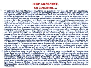 CHRIS MANTZOROS
Με λίγα λόγια…..
• Ο Καθηγητής Χρήστος Μαντζώρος γεννήθηκε και μεγάλωσε στην όμορφη πόλη του Ναυπλίου,με
Κορινθιακές όμως ρίζες(Αρχαίες Κλεωνές). Ως φοιτητής της Ιατρικής Αθηνών, όπου είχε εισαχθεί μεταξύ
των πρώτων, περνά τα καλοκαίρια των τελευταίων ετών των σπουδών του είτε με υποτροφία του
Ιδρύματος Ακαδημαϊκών Ανταλλαγών DAAD της Γερμανίας για να τελειοποιήσει τα Γερμανικά του, είτε
με τις ανταλλαγές φοιτητών σε νοσοκομεία Γερμανικών Πανεπιστημίων. Εκεί, οι Γερμανοί Καθηγητές του
ανέφεραν ότι οι ίδιοι αποστέλλουν τους δικούς τους άριστους φοιτητές στις ΗΠΑ για μετεκπαίδευση πριν
τους αναθέσουν ακαδημαϊκά καθήκοντα και τον προέτρεψαν να υποβάλλει αιτήσεις για ειδικότητα σε
κορυφαία πανεπιστήμια των ΗΠΑ. Περατώνοντας τις σπουδές του στην Αθήνα με άριστα, υπηρέτησε τη
στρατιωτική του θητεία επί διετία ως έφεδρος αξιωματικός και κατόπιν μετέβη στις Ηνωμένες Πολιτείες
για ειδικότητα, όπου σε χρονικό διάστημα 7 ετών απέκτησε 2 Masters και 3 τίτλους ειδικοτήτων. Έλαβε
πιστοποίηση από την Παναμερικανική Ιατρική Επιτροπή για την επιτυχή εκπαίδευσή του στις ειδικότητες:
της Παθολογίας, της Ενδοκρινολογίας-Διαβήτη-Μεταβολισμού, καθώς και της Κλινικής Διατροφολογίας.
Την ίδια χρονική περίοδο, και παράλληλα με την εκπαίδευση στην ειδικότητα, απέκτησε δύο
μεταπτυχιακούς τίτλους: Μaster στον τομέα της Επιδημιολογίας από τη Σχολή Δημόσιας Υγείας, και στον
Τομέα Κλινικής Έρευνας/ Επιστήμες Υγείας από την Ιατρική Σχολή του πανεπιστημίου Harvard.
Παράλληλα ολοκλήρωσε και υποστήριξε αριστεύοντας, το διδακτορικό το οποίο είχε αρχίσει κατά την
διάρκεια της στρατιωτικής του θητείας στην Ιατρική Σχολή Αθηνών. Μετά την 7ετἰα της εκπαίδευσής του
ο κ. Μαντζώρος θέλησε να επιστρέψει σε ακαδημαϊκή θέση στο Πανεπιστήμιο Αθηνών, από το οποίο
είχε αποφοιτήσει, αλλά το έδαφος στην Ιατρική δεν ήταν τόσο δεκτικό (ή τόσο αξιοκρατικό) όσο αυτός
ανέμενε. Αντίθετα, η Αμερικανική πολιτεία πέρασε με εισήγηση του Πανεπιστημίου Harvard ειδική
διάταξη, η οποία τον απάλλασσε από την υποχρέωσή του να εγκαταλείψει τις ΗΠΑ επί διετία μετά την
ειδικότητά του και του χορήγησε την Αμερικανική υπηκοότητα
Ο Χρήστος Μαντζώρος είναι Τακτικός Καθηγητής της Παθολογίας στην Ιατρική Σχολή του Πανεπιστημίου
Harvard και Τακτικός Καθηγητής της Παθολογίας στην Ιατρική Σχολή του Πανεπιστημίου της Βοστώνης
(Boston University) . Έχει επίσης υπηρετήσει ως Τακτικός Καθηγητής στη Σχολή Δημόσιας Υγείας του
Πανεπιστημίου Χάρβαρντ. Παράλληλα είναι Διευθυντής : Στο Τμήμα / Κλινική της Ενδοκρινολογίας και
Μεταβολισμού των τριών Νοσοκομείων του Πανεπιστημίου Harvard, του Boston VA HealthcareSystem,
καθώς και στη μονάδα Διατροφής του τμήματος Ενδοκρινολογίας και Μεταβολισμού του Νοσοκομείου
Beth Israel Deaconess Medical Center και του κέντρου Joslin Diabetes Center στη Βοστώνη της
Μασαχουσέτης, όπου ως Καθηγητής είναι υπεύθυνος για το κλινικό, εκπαιδευτικό και ερευνητικό έργο
της Κλινικής.
 