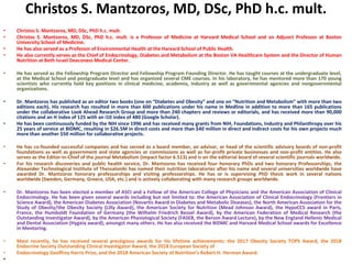 Christos S. Mantzoros, MD, DSc, PhD h.c. mult.
• Christos S. Mantzoros, MD, DSc, PhD h.c. mult.
• Christos S. Mantzoros, MD, DSc, PhD h.c. mult. is a Professor of Medicine at Harvard Medical School and an Adjunct Professor at Boston
University School of Medicine.
• He has also served as a Professor of Environmental Health at the Harvard School of Public Health.
• He also currently serves as the Chief of Endocrinology, Diabetes and Metabolism at the Boston VA Healthcare System and the Director of Human
Nutrition at Beth Israel Deaconess Medical Center.
• He has served as the Fellowship Program Director and Fellowship Program Founding Director. He has taught courses at the undergraduate level,
at the Medical School and postgraduate level and has organized several CME courses. In his laboratory, he has mentored more than 170 young
scientists who currently hold key positions in clinical medicine, academia, industry as well as governmental agencies and nongovernmental
organizations.
• Dr. Mantzoros has published as an editor two books (one on “Diabetes and Obesity” and one on “Nutrition and Metabolism” with more than two
editions each). His research has resulted in more than 600 publications under his name in Medline in addition to more than 165 publications
under the collaborative Look Ahead Research Group and more than 240 chapters and reviews or editorials, and has received more than 90,000
citations and an H index of 125 with an i10 index of 480 (Google Scholar).
• He has been continuously funded by the NIH since 1996 and has received many grants from NIH, Foundations, Industry and Philanthropy over his
25 years of service at BIDMC, resulting in $26.5M in direct costs and more than $40 million in direct and indirect costs for his own projects much
more than another $50 million for collaborative projects.
• He has co-founded successful companies and has served as a board member, an advisor, or head of the scientific advisory boards of non-profit
foundations as well as government and state agencies or commissions as well as for-profit private businesses and non-profit entities. He also
serves as the Editor-in-Chief of the journal Metabolism (impact factor 6.513) and is on the editorial board of several scientific journals worldwide.
• For his research discoveries and public health service, Dr. Mantzoros has received four honorary PhDs and two honorary Professorships, the
Alexander Technological Institute of Thessaloniki has named their nutrition laboratories after his name and several universities worldwide have
awarded Dr. Mantzoros honorary professorships and visiting professorships. He has or is supervising PhD thesis work in several nations
worldwide (Sweden, Germany, Greece, USA, etc.) and is actively collaborating with many research groups worldwide.
• Dr. Mantzoros has been elected a member of ASCI and a Fellow of the American College of Physicians and the American Association of Clinical
Endocrinology. He has been given several awards including but not limited to: the American Association of Clinical Endocrinology (Frontiers in
Science Award), the American Diabetes Association (Novartis Award in Diabetes and Metabolic Diseases), the North American Association for the
Study of Obesity/the Obesity Society (Lilly Award), the American Society for Nutrition (Mead Johnson Award), the HypoCCS award in Paris,
France, the Humboldt Foundation of Germany (the Wilhelm Friedrich Bessel Award), by the American Federation of Medical Research (the
Outstanding Investigator Award), by the American Physiological Society (FASEB, the Berson Award Lecture), by the New England Hellenic Medical
and Dental Association (Hygeia award), amongst many others. He has also received the BIDMC and Harvard Medical School awards for Excellence
in Mentoring.
• Most recently, he has received several prestigious awards for his lifetime achievements: the 2017 Obesity Society TOPS Award, the 2018
Endocrine Society Outstanding Clinical Investigator Award, the 2018 European Society of
• Endocrinology Geoffrey Harris Prize, and the 2018 American Society of Nutrition’s Robert H. Herman Award.
•
 