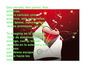 Una mirada, dos pasos, tres palabras, cuatro caricias, cinco suspiros, seis emociones,  siete besos, ocho sueños, nueve promesas...un amor.  Te imagino en la distancia, llena de suspiros de amor y sosiego, con tu mirada perdida en la soledad y con un beso que desea escapar de tus labios hacia los  míos.  