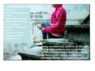 Mece mis sentimientos con tu mirada  dulce, deja que me duerma esta noche  en tu regazo, mientras cierro los ojos y  recuerdo tu cara bella para soñar mientras viva.  Estoy escribiéndote palabras al ritmo de  mi corazón, palabras que no pueden  reflejar tu inmensidad, vacías pero llenas  de fascinación....estoy regalándote  palabras de amor que matan mi voluntad. 