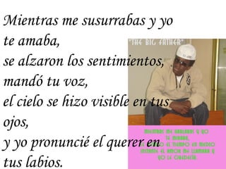 Mientras me susurrabas y yo te amaba, se alzaron los sentimientos,  mandó tu voz, el cielo se hizo visible en tus ojos, y yo pronuncié el querer en tus labios. 