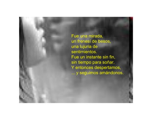 Fue una mirada, un frenesí de besos, una lujuria de sentimientos. Fue un instante sin fin, sin tiempo para soñar. Y entonces despertamos, ... y seguimos amándonos.   