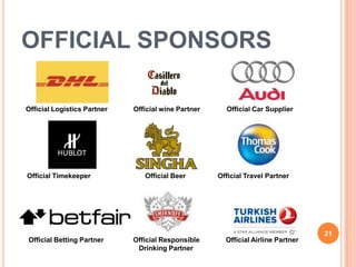 OFFICIAL SPONSORS

Official Logistics Partner   Official wine Partner     Official Car Supplier




Official Timekeeper             Official Beer        Official Travel Partner




                                                                                  21
Official Betting Partner     Official Responsible      Official Airline Partner
                              Drinking Partner
 