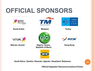 OFFICIAL SPONSORS

   Saudi Arabia                  Malaysia                   Turkey




 Bahrain, Kuwait            Nigeria, Ghana,                Hong Kong
                           Republic of Benin




    South Africa / Zambia / Rwanda / Uganda / Swaziland / Botswana                 23

                                  Official Integrated Telecommunications Partner
 