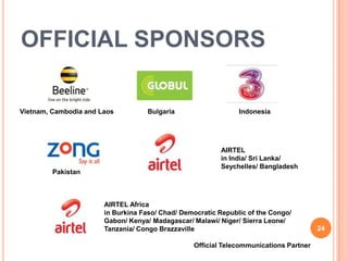 OFFICIAL SPONSORS

Vietnam, Cambodia and Laos          Bulgaria                   Indonesia




                                                         AIRTEL
                                                         in India/ Sri Lanka/
                                                         Seychelles/ Bangladesh
         Pakistan



                       AIRTEL Africa
                       in Burkina Faso/ Chad/ Democratic Republic of the Congo/
                       Gabon/ Kenya/ Madagascar/ Malawi/ Niger/ Sierra Leone/
                       Tanzania/ Congo Brazzaville                                     24

                                                 Official Telecommunications Partner
 