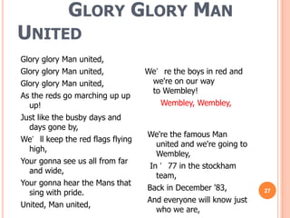 GLORY GLORY MAN
UNITED
Glory glory Man united,
Glory glory Man united,            We’ re the boys in red and
Glory glory Man united,             we're on our way
                                    to Wembley!
As the reds go marching up up
  up!                                 Wembley, Wembley,
Just like the busby days and
  days gone by,
                                   We're the famous Man
We’ ll keep the red flags flying
                                      united and we're going to
  high,
                                      Wembley,
Your gonna see us all from far
                                    In ’ 77 in the stockham
  and wide,
                                      team,
Your gonna hear the Mans that
                                   Back in December '83,
  sing with pride.                                                27
                                   And everyone will know just
United, Man united,
                                      who we are,
 