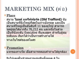 MARKETING MIX  ( ต่อ ) Place สนาม  โอลด์ แทร็ฟฟอร์ด  ( Old Trafford )   นับเป็นสนามที่ยิ่งใหญ่ที่สุดในเกาะอังกฤษ และเป็นสนามที่ใหญ่เป็นอันดับที่  11  ของยุโรป สามารถจุดผู้ชมได้มากถึง  76,212  คน และหนึ่งในสามเป็นที่นั่งระดับ  Executive  ที่แพงสุดๆ สำหรับผู้ชมระดับบน เรียกได้ว่าเป็นการสร้างรายได้ ทางเว็บไซต์ของสโมสร P r omotion แจกของรางวัล เมื่อสามารถตอบคำถามได้ถูกต้อง  รับไปเลยตั๋วเข้าชมการแข่งขันทั้งหมด  4   ใบ  หรือรายการส่งเสริมการตลาดอื่นๆ 
