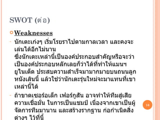SWOT  ( ต่อ ) Weaknesses นักเตะเก่งๆ เริ่มโรยราไปตามกาลเวลา และคงจะเล่นได้อีกไม่นาน  ซึ่งนักเตะเหล่านี้เป็นองค์ประกอบสำคัญหรือจะว่าเป็นองค์ประกอบหลักเลยก็ว่าได้ที่ทำให้แมนฯยูไนเต็ด ประสบความสำเร็จมามากมายบนถนนลูกหนังเส้นนี้ แล้วใช่ว่านักเตะรุ่นใหม่จะมาแทนที่เขาเหล่านี้ได้ ถ้าขาดเซอร์อเล็ก เฟอร์กูสัน อาจทำให้ทีมสู่เสียความเชื่อมั่น ในการเป็นแชมป์ เนื่องจากเขาเป็นผู้จัดการทีมมานาน และสร้างรากฐาน ก่อกำเนิดสิ่งต่างๆ ไว้ที่นี้ 