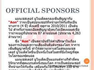 OFFICIAL SPONSORS แมนเชสเตอร์ ยูไนเต็ดตกลงเซ็นสัญญากับ  “ Aon ”   ว่าจะเป็นสปอนเซอร์ที่หน้าอกให้กับทีมเป็นทางการ  (4  ปี )  ตั้งแต่ปี ฤดูกาล  2010/2011  เป็นต้นไป สำหรับรายละเอียดสัญญายังคงไม่เปิดเผยแต่เชื่อว่าน่าจะอยู่ที่ประมาณ  87  ล้านปอนด์  ( ประมาณ  4,263  ล้านบาท ) ซึ่ง  “ Aon ”   เป็นสถาบันที่ให้คำปรึกษาในเรื่องของการเงินและความเสี่ยงอันดับต้นๆของโลก จาการเซ็นสัญญาครั้งนี้ ทำให้สถานะทางสโมสรแมนเชสเตอร์ ยูไนเต็ดโตขึ้นเป็นหนึ่งในสโมสรที่ยิ่งใหญ่ที่สุดในโลกของฟุตบอล แมนเชสเตอร์ ยูไนเต็ดเป็นแบรนด์ทางกีฬาที่คนรู้จักมากที่สุดแบรนด์หนึ่งของโลก การเป็นสปอนเซอร์ที่หน้าอกให้กับทีม เสมือนกับโชว์ให้แฟนๆ  330  ล้านคนของ แมนฯยูไนเต็ดได้เห็น และโชว์ให้แฟนฟุตบอลทั่วโลกได้เห็นอีกเช่นกัน ส่งผลให้บริษัท  “ Aon ”   เป็นที่รู้จักของคนทั่วโลกผ่านสโมสรแมนเชสเตอร์ ยูไนเต็ด Principal Sponsor of Manchester United 