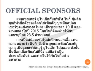 OFFICIAL SPONSORS   แมนเชสเตอร์ ยูไนเต็ดกับบริษัท ไนกี้ ผู้ผลิตชุดกีฬาชื่อดังของโลกได้เซ็นสัญญาเป็นสปอนเซอร์ชุดแข่งของสโมสร เป็นระยะเวลา  10  ปี และจะหมดลงในปี  2015  โดยไนกี้ต้องจ่ายให้กับแมนฯยูปีละ  23.5  ล้านปอนด์    การเป็นสปอนเซอร์หลักปักบนอกเสื้อแทนความหมายว่า สินค้าตัวนี้จะผูกและเชื่อมโยงกับความเป็นแมนเชสเตอร์ ยูไนเต็ด ไปตลอด ดังนั้นพื้นที่อกเสื้อเพียงไม่กี่นิ้ว แต่ถือว่าเป็นประชาสัมพันธ์ และทำเงินให้กับไนกี้อย่างมหาศาล  Nike's mission has always been to provide a competitive edge... 