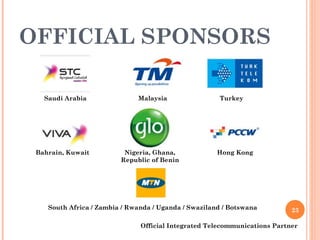 OFFICIAL SPONSORS Official Integrated Telecommunications Partner Hong Kong Saudi Arabia Malaysia Bahrain, Kuwait Turkey Nigeria, Ghana,  Republic of Benin South Africa / Zambia / Rwanda / Uganda / Swaziland / Botswana 