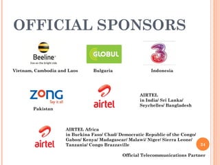 OFFICIAL SPONSORS Official Telecommunications Partner Vietnam, Cambodia and Laos Bulgaria AIRTEL Africa in Burkina Faso/ Chad/ Democratic Republic of the Congo/ Gabon/ Kenya/ Madagascar/ Malawi/ Niger/ Sierra Leone/ Tanzania/ Congo Brazzaville Indonesia AIRTEL in India/ Sri Lanka/  Seychelles/ Bangladesh Pakistan 