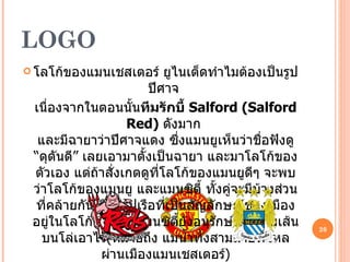 LOGO โลโก้ของแมนเชสเตอร์ ยูไนเต็ดทำไมต้องเป็นรูป ปีศาจ  เนื่องจากในตอนนั้น ทีมรักบี้  Salford (Salford Red)  ดังมาก  และมีฉายาว่าปีศาจแดง ซึ่งแมนยูเห็นว่าชื่อฟังดู “ดุดันดี” เลยเอามาตั้งเป็นฉายา และมาโลโก้ของตัวเอง แต่ถ้าสั่งเกตดูที่โลโก้ของแมนยูดีๆ จะพบว่าโลโก้ของแมนยู และแมนซิตี้ ทั้งคู่จะมีบ้างส่วนที่คล้ายกัน คือมีรูปเรือที่เป็นสัญลักษณ์ของเมืองอยู่ในโลโก้ด้วย แต่แมนซิตี้ยังอนุรักษ์เส้นสามเส้นบนโล่เอาไว้ ( หมายถึง แม่น้ำทั้งสามสายที่ไหลผ่านเมืองแมนเชสเตอร์ ) 