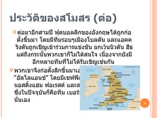 ประวัติของสโมสร  ( ต่อ ) ต่อมาอีกสามปี ฟุตบอลลีกของอังกฤษได้ถูกก่อตั้งขึ้นมา โดยมีทีมรอบๆเมืองโบลตัน และแอคคริงตันถูกเชิญเข้าร่วมการแข่งขัน ยกเว้นนิวตัน ฮีธ แต่ถึงกระนั้นพวกเขาก็ไม่ได้สนใจ เนื่องจากยังมีอีกหลายทีมที่ไม่ได้รับเชิญเช่นกัน  พวกเขาจึงก่อตั้งลีกขึ้นมาเองโดยใช้ชื่อว่า  “อัลไลแอนช์” โดยมีเชฟฟิลด์ เว้นท์เดย์ , นอสติ้งแฮม ฟอเรสต์ และสมอลล์ ฮีธ  ซึ่งในปัจจุบันก็คือทีม เบอร์มิ่งแฮม ซิตี้  นั่นเอง 
