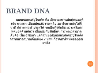 BRAND DNA แมนเชสเตอร์ยูไนเต็ด คือ ลักษณะการเล่นฟุตบอลที่เน้น  เกมรุก  เป็นหลักแม้ว่าจะเหลือเวลาในการเล่นไม่กี่นาที ก็สามารถทำประตูได้ จนเป็นที่รู้กันดีระหว่างสโมสรฟุตบอลด้วยกันว่า เมื่อแข่งกับทีมอื่นๆ การทดเวลาบาดเจ็บคือ เรื่องธรรมดา แต่การแข่งกับแมนเชสเตอร์ยูไนเต็ด การทดเวลาบาดเจ็บเพียง  7  นาที ก็อาจทำให้ทีมของคุณแพ้ได้ 