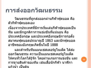 การส่งออกวัฒนธรรม วัฒนธรรมที่ถูกส่งออกผ่านกีฬาฟุตบอล คือตัวกีฬาฟุตบอลเอง  เนื่องจากประเทศที่มีการเริ่มเล่นกีฬาฟุตบอลเป็นทีม และมีกฎกติกาการแข่งขันที่แน่นอน คือประเทศอังกฤษ และประเทศอังกฤษมีการก่อตั้งสมาคมฟุตบอลประมาณปี  1863  และนักฟุตบอลอาชีพของอังกฤษเกิดขึ้นในปี  1888 และสำหรับทีมแมนเชสเตอร์ยูไนเต็ด ได้ส่งออกวัฒนธรรม ความเป็นแมนเชสเตอร์ยูไนเต็ด ให้คนทั่วโลกได้รู้จัก โดยผ่านเกมการแข่งขัน และการขายสินค้าของทีม เช่นเสื้อนักกีฬา นาฬิกา แก้วน้ำ เป็นต้น 