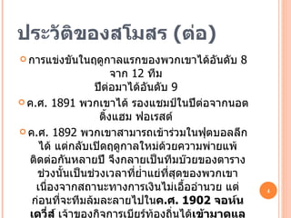 ประวัติของสโมสร  ( ต่อ ) การแข่งขันในฤดูกาลแรกของพวกเขาได้อันดับ  8  จาก  12  ทีม  ปีต่อมาได้อันดับ  9  ค . ศ . 1891  พวกเขาได้ รองแชมป์ในปีต่อจากนอตติ้งแฮม ฟอเรสต์  ค . ศ .  1892  พวกเขาสามารถเข้าร่วมในฟุตบอลลีกได้ แต่กลับเปิดฤดูกาลใหม่ด้วยความพ่ายแพ้ ติดต่อกันหลายปี จึงกลายเป็นทีมบ๊วยของตาราง ช่วงนั้นเป็นช่วงเวลาที่ย่ำแย่ที่สุดของพวกเขา เนื่องจากสถานะทางการเงินไม่เอื้ออำนวย แต่ก่อนที่จะทีมล้มละลายไปใน ค . ศ . 1902  จอห์น เดวี่ส์  เจ้าของกิจการเบียร์ท้องถิ่นได้ เข้ามาดูแลกิจการของทีม  พวกเขาจึงย้ายจากสนาม นอร์ธ โร้ด ที่ใช้มากว่า  9   ปีเต็ม มาใช้สนามใหม่แถบแบงค์ สตรีม 