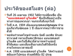 ประวัติของสโมสร  ( ต่อ ) วันที่  26  เมษายม  1902  ได้มีการเปลี่ยนชื่อ เป็น  “แมนเชสเตอร์ ยูไนเต็ด”  ซึ่งเป็นชื่ออย่างเป็นทางการของพวกเขา จนกระทั่งถึงทุกวันนี้ ในปี ค . ศ .  1904  เมืองแมนเชสเตอร์ ถูกแบน  ห้ามยุ่งเกี่ยวกับฟุตบอล  1  ปี เนื่องจากพบว่าที่การขายตั๋วผี พอพ้นกำหนดโทษห้ามเล่น บิลลี่ เมเรดิธ นักเตะชาวเวลส์ กลายเป็นสมาชิกของ แมนเชสเตอร์ ยูไนเต็ด และในปีเดียวนี้สามารถคว้าแชมป์ ดิวิชั่นสอง และเลื่อนชั้นมาเล่นในดิวิชั่นหนึ่ง ภายในระยะเวลาสองปี ค . ศ .  1908  แมนเชสเตอร์ ยูไนเต็ด  ได้คว้าแชมป์สมัยแรกไปครอง ด้วยสถิติยิง  82  ประตู จอห์น เดวี่ส์ ประธานสโมสร ได้เปลี่ยนแปลงสนามนัดเหย้าของทีม มาเป็น สนามโอลด์ แทร็ฟฟอร์ด  ( Old Trafford ) 