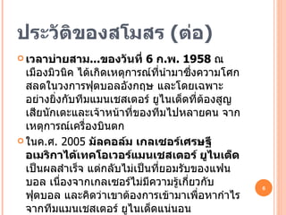 ประวัติของสโมสร  ( ต่อ ) เวลาบ่ายสาม ... ของวันที่  6  ก . พ . 1958  ณ เมืองมิวนิค ได้เกิดเหตุการณ์ที่นำมาซึ่งความโศกสลดในวงการฟุตบอลอังกฤษ และโดยเฉพาะอย่างยิ่งกับทีมแมนเชสเตอร์ ยูไนเต็ดที่ต้องสูญเสียนักเตะและเจ้าหน้าที่ของทีมไปหลายคน จากเหตุการณ์เครื่องบินตก ในค . ศ .  2005  มัลคอล์ม เกลเซอร์เศรษฐีอเมริกาได้เทคโอเวอร์แมนเชสเตอร์ ยูไนเต็ด  เป็นผลสำเร็จ แต่กลับไม่เป็นที่ยอมรับของแฟนบอล เนื่องจากเกลเซอร์ไม่มีความรู้เกี่ยวกับฟุตบอล และคิดว่าเขาต้องการเข้ามาเพื่อหากำไรจากทีมแมนเชสเตอร์ ยูไนเต็ดแน่นอน ส่งผลให้มีการประท้วงอย่างหนักในปีนั้น แต่ด้วยผลงานการบริหารของเขาทำให้เป็นที่ยอมรับ และทีมแมนเชสเตอร์ ยูไนเต็ด ยังคงสร้างผลงานด้วยฟอร์มการเล่นที่ดีขึ้น และนักฟุตบอลรุ่นใหม่ที่มากฝีมือมาเข้าร่วมทีม 