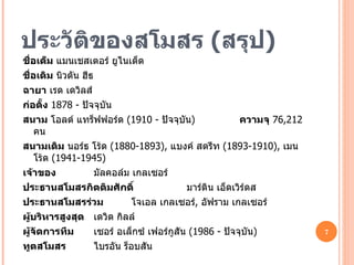 ประวัติของสโมสร  ( สรุป ) ชื่อเต็ม   แมนเชสเตอร์ ยูไนเต็ด ชื่อเดิม   นิวตัน ฮีธ   ฉายา   เรด เดวิลส์ ก่อตั้ง   1878  -  ปัจจุบัน สนาม   โอลด์ แทร็ฟฟอร์ด  ( 1910 -  ปัจจุบัน )   ความจุ   76,212  คน สนามเดิม   นอร์ธ โร้ด  ( 1880-1893),  แบงค์ สตรีท  ( 1893-1910),  เมน โร้ด  ( 1941-1945) เจ้าของ   มัลคอล์ม เกลเซอร์ ประธานสโมสรกิตติมศักดิ์   มาร์ติน เอ็ดเวิร์ดส ประธานสโมสรร่วม   โจเอล เกลเซอร์ ,  อัฟราม เกลเซอร์ ผู้บริหารสูงสุด   เดวิด กิลล์ ผู้จัดการทีม   เซอร์ อเล็กซ์ เฟอร์กูสัน  ( 1986 -  ปัจจุบัน ) ทูตสโมสร   ไบรอัน ร็อบสัน 
