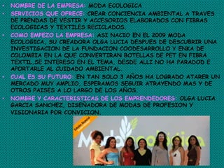 • NOMBRE DE LA EMPRESA: MODA ECOLOGICA
• SERVICIOS QUE OFRECE: CREAR CONCIENCIA AMBIENTAL A TRAVES
DE PRENDAS DE VESTIR Y ACCESORIOS ELABORADOS CON FIBRAS
ECOLOGICAS Y TEXTILES RECICLADOS.
• COMO EMPEZO LA EMPRESA: ASI NACIO EN EL 2009 MODA
ECOLOGICA, SU CREADORA OLGA LUCIA DESPUES DE DESCUBRIR UNA
INVESTIGACION DE LA FUNDACION COODESARROLLO Y ENKA DE
COLOMBIA EN LA QUE CONVERTIRAN BOTELLAS DE PET EN FIBRA
TEXTIL,SE INTERESO EN EL TEMA, DESDE ALLI NO HA PARADOD E
APORTARLE AL CUIDADO AMBIENTAL.
• CUAL ES SU FUTURO: EN TAN SOLO 3 AÑOS HA LOGRADO ATARER UN
MERCADO MUY AMPLIO, ESPERAMOS SEGUIR ATRAYENDO MAS Y DE
OTROS PAISES A LO LARGO DE LOS AÑOS.
• NOMBRE Y CARACTERISTICAS DE LOS EMPRENDEDORES: OLGA LUCIA
GARCIA SANCHEZ, DISEÑADORA DE MODAS DE PROFESION Y
VISIONARIA POR CONVICION.
 