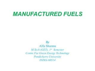 MANUFACTURED FUELS
By
Alfa Sharma
M.Tech (GET), 1st Semester
Centre For Green Energy Technology
Pondicherry University
INDIA-60514
 