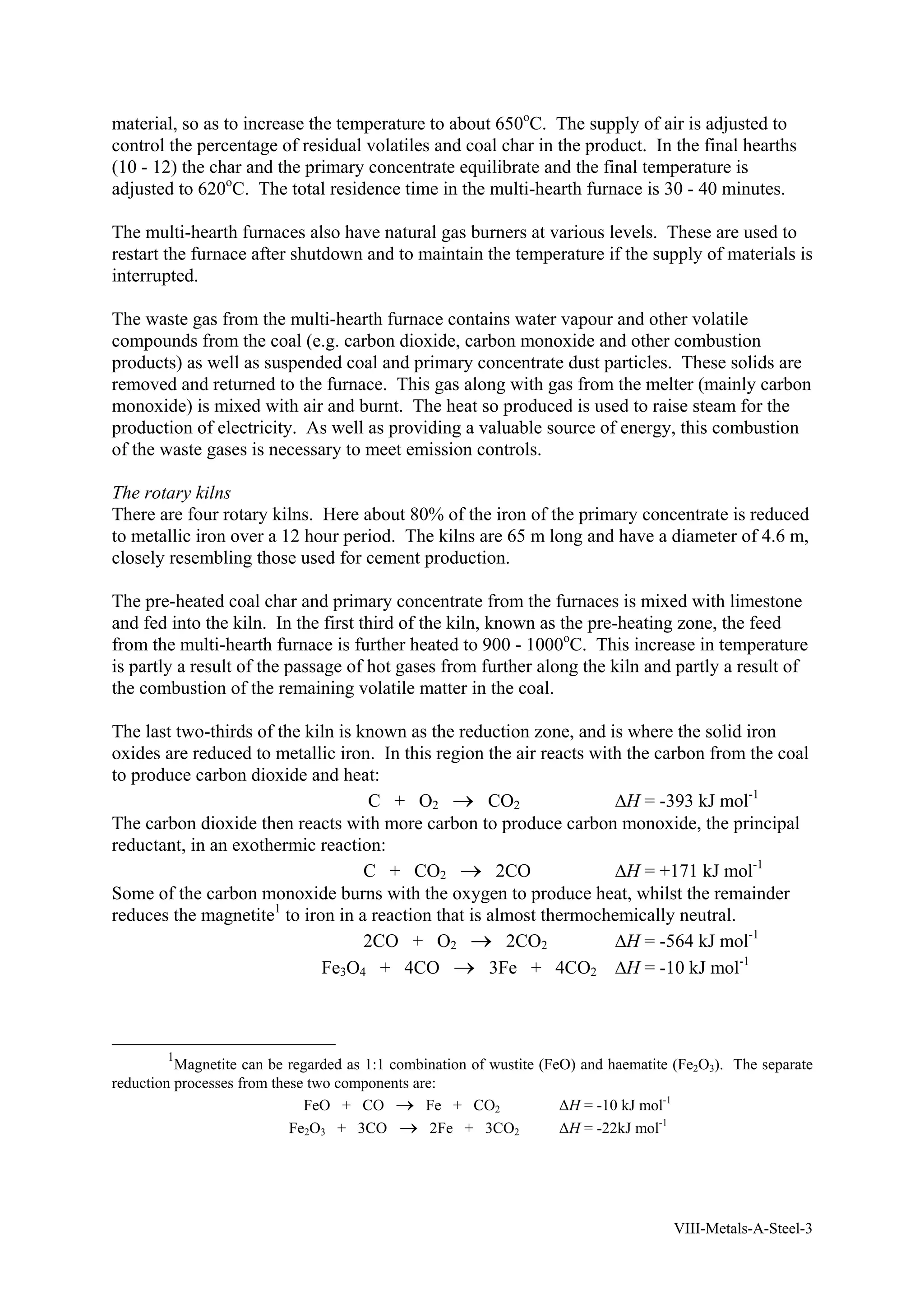 material, so as to increase the temperature to about 650oC. The supply of air is adjusted to 
control the percentage of residual volatiles and coal char in the product. In the final hearths 
(10 - 12) the char and the primary concentrate equilibrate and the final temperature is 
adjusted to 620oC. The total residence time in the multi-hearth furnace is 30 - 40 minutes. 
The multi-hearth furnaces also have natural gas burners at various levels. These are used to 
restart the furnace after shutdown and to maintain the temperature if the supply of materials is 
interrupted. 
The waste gas from the multi-hearth furnace contains water vapour and other volatile 
compounds from the coal (e.g. carbon dioxide, carbon monoxide and other combustion 
products) as well as suspended coal and primary concentrate dust particles. These solids are 
removed and returned to the furnace. This gas along with gas from the melter (mainly carbon 
monoxide) is mixed with air and burnt. The heat so produced is used to raise steam for the 
production of electricity. As well as providing a valuable source of energy, this combustion 
of the waste gases is necessary to meet emission controls. 
The rotary kilns 
There are four rotary kilns. Here about 80% of the iron of the primary concentrate is reduced 
to metallic iron over a 12 hour period. The kilns are 65 m long and have a diameter of 4.6 m, 
closely resembling those used for cement production. 
The pre-heated coal char and primary concentrate from the furnaces is mixed with limestone 
and fed into the kiln. In the first third of the kiln, known as the pre-heating zone, the feed 
from the multi-hearth furnace is further heated to 900 - 1000oC. This increase in temperature 
is partly a result of the passage of hot gases from further along the kiln and partly a result of 
the combustion of the remaining volatile matter in the coal. 
The last two-thirds of the kiln is known as the reduction zone, and is where the solid iron 
oxides are reduced to metallic iron. In this region the air reacts with the carbon from the coal 
to produce carbon dioxide and heat: 
C + O2 → CO2 ΔH = -393 kJ mol-1 
The carbon dioxide then reacts with more carbon to produce carbon monoxide, the principal 
reductant, in an exothermic reaction: 
C + CO2 → 2CO ΔH = +171 kJ mol-1 
Some of the carbon monoxide burns with the oxygen to produce heat, whilst the remainder 
reduces the magnetite1 to iron in a reaction that is almost thermochemically neutral. 
2CO + O2 → 2CO2 ΔH = -564 kJ mol-1 
Fe3O4 + 4CO → 3Fe + 4CO2 ΔH = -10 kJ mol-1 
1Magnetite can be regarded as 1:1 combination of wustite (FeO) and haematite (Fe2O3). The separate 
VIII-Metals-A-Steel-3 
reduction processes from these two components are: 
FeO + CO → Fe + CO2 ΔH = -10 kJ mol-1 
Fe2O3 + 3CO → 2Fe + 3CO2 ΔH = -22kJ mol-1 
 
