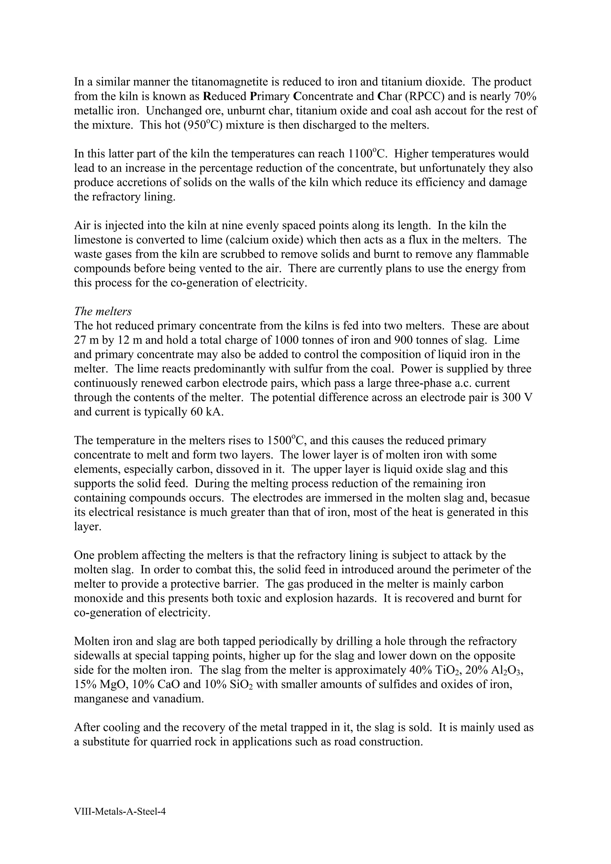 In a similar manner the titanomagnetite is reduced to iron and titanium dioxide. The product 
from the kiln is known as Reduced Primary Concentrate and Char (RPCC) and is nearly 70% 
metallic iron. Unchanged ore, unburnt char, titanium oxide and coal ash accout for the rest of 
the mixture. This hot (950oC) mixture is then discharged to the melters. 
In this latter part of the kiln the temperatures can reach 1100oC. Higher temperatures would 
lead to an increase in the percentage reduction of the concentrate, but unfortunately they also 
produce accretions of solids on the walls of the kiln which reduce its efficiency and damage 
the refractory lining. 
Air is injected into the kiln at nine evenly spaced points along its length. In the kiln the 
limestone is converted to lime (calcium oxide) which then acts as a flux in the melters. The 
waste gases from the kiln are scrubbed to remove solids and burnt to remove any flammable 
compounds before being vented to the air. There are currently plans to use the energy from 
this process for the co-generation of electricity. 
The melters 
The hot reduced primary concentrate from the kilns is fed into two melters. These are about 
27 m by 12 m and hold a total charge of 1000 tonnes of iron and 900 tonnes of slag. Lime 
and primary concentrate may also be added to control the composition of liquid iron in the 
melter. The lime reacts predominantly with sulfur from the coal. Power is supplied by three 
continuously renewed carbon electrode pairs, which pass a large three-phase a.c. current 
through the contents of the melter. The potential difference across an electrode pair is 300 V 
and current is typically 60 kA. 
The temperature in the melters rises to 1500oC, and this causes the reduced primary 
concentrate to melt and form two layers. The lower layer is of molten iron with some 
elements, especially carbon, dissoved in it. The upper layer is liquid oxide slag and this 
supports the solid feed. During the melting process reduction of the remaining iron 
containing compounds occurs. The electrodes are immersed in the molten slag and, becasue 
its electrical resistance is much greater than that of iron, most of the heat is generated in this 
layer. 
One problem affecting the melters is that the refractory lining is subject to attack by the 
molten slag. In order to combat this, the solid feed in introduced around the perimeter of the 
melter to provide a protective barrier. The gas produced in the melter is mainly carbon 
monoxide and this presents both toxic and explosion hazards. It is recovered and burnt for 
co-generation of electricity. 
Molten iron and slag are both tapped periodically by drilling a hole through the refractory 
sidewalls at special tapping points, higher up for the slag and lower down on the opposite 
side for the molten iron. The slag from the melter is approximately 40% TiO2, 20% Al2O3, 
15% MgO, 10% CaO and 10% SiO2 with smaller amounts of sulfides and oxides of iron, 
manganese and vanadium. 
After cooling and the recovery of the metal trapped in it, the slag is sold. It is mainly used as 
a substitute for quarried rock in applications such as road construction. 
VIII-Metals-A-Steel-4 
 