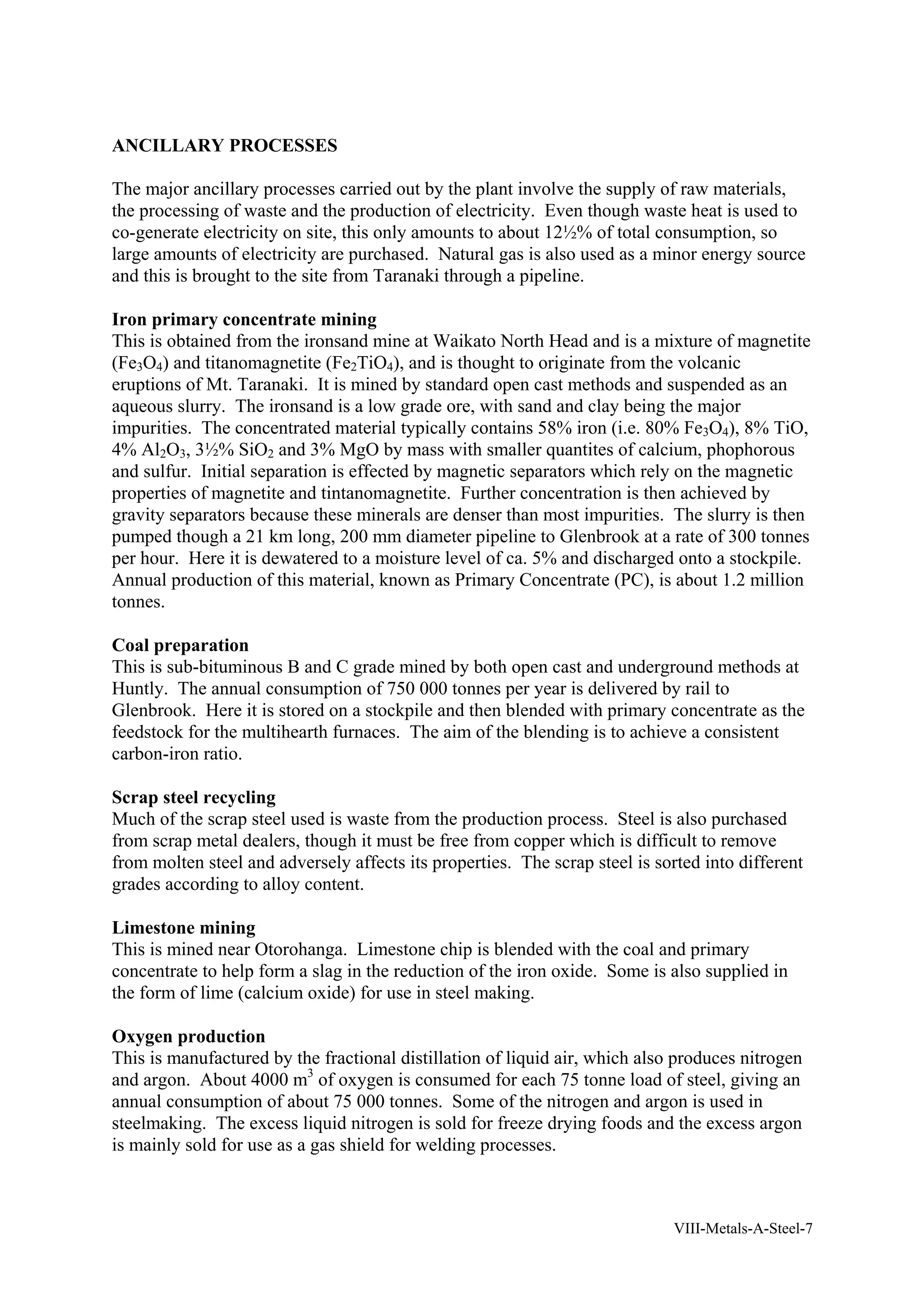 ANCILLARY PROCESSES 
The major ancillary processes carried out by the plant involve the supply of raw materials, 
the processing of waste and the production of electricity. Even though waste heat is used to 
co-generate electricity on site, this only amounts to about 12½% of total consumption, so 
large amounts of electricity are purchased. Natural gas is also used as a minor energy source 
and this is brought to the site from Taranaki through a pipeline. 
Iron primary concentrate mining 
This is obtained from the ironsand mine at Waikato North Head and is a mixture of magnetite 
(Fe3O4) and titanomagnetite (Fe2TiO4), and is thought to originate from the volcanic 
eruptions of Mt. Taranaki. It is mined by standard open cast methods and suspended as an 
aqueous slurry. The ironsand is a low grade ore, with sand and clay being the major 
impurities. The concentrated material typically contains 58% iron (i.e. 80% Fe3O4), 8% TiO, 
4% Al2O3, 3½% SiO2 and 3% MgO by mass with smaller quantites of calcium, phophorous 
and sulfur. Initial separation is effected by magnetic separators which rely on the magnetic 
properties of magnetite and tintanomagnetite. Further concentration is then achieved by 
gravity separators because these minerals are denser than most impurities. The slurry is then 
pumped though a 21 km long, 200 mm diameter pipeline to Glenbrook at a rate of 300 tonnes 
per hour. Here it is dewatered to a moisture level of ca. 5% and discharged onto a stockpile. 
Annual production of this material, known as Primary Concentrate (PC), is about 1.2 million 
tonnes. 
Coal preparation 
This is sub-bituminous B and C grade mined by both open cast and underground methods at 
Huntly. The annual consumption of 750 000 tonnes per year is delivered by rail to 
Glenbrook. Here it is stored on a stockpile and then blended with primary concentrate as the 
feedstock for the multihearth furnaces. The aim of the blending is to achieve a consistent 
carbon-iron ratio. 
Scrap steel recycling 
Much of the scrap steel used is waste from the production process. Steel is also purchased 
from scrap metal dealers, though it must be free from copper which is difficult to remove 
from molten steel and adversely affects its properties. The scrap steel is sorted into different 
grades according to alloy content. 
Limestone mining 
This is mined near Otorohanga. Limestone chip is blended with the coal and primary 
concentrate to help form a slag in the reduction of the iron oxide. Some is also supplied in 
the form of lime (calcium oxide) for use in steel making. 
Oxygen production 
This is manufactured by the fractional distillation of liquid air, which also produces nitrogen 
and argon. About 4000 m3 of oxygen is consumed for each 75 tonne load of steel, giving an 
annual consumption of about 75 000 tonnes. Some of the nitrogen and argon is used in 
steelmaking. The excess liquid nitrogen is sold for freeze drying foods and the excess argon 
is mainly sold for use as a gas shield for welding processes. 
VIII-Metals-A-Steel-7 
 