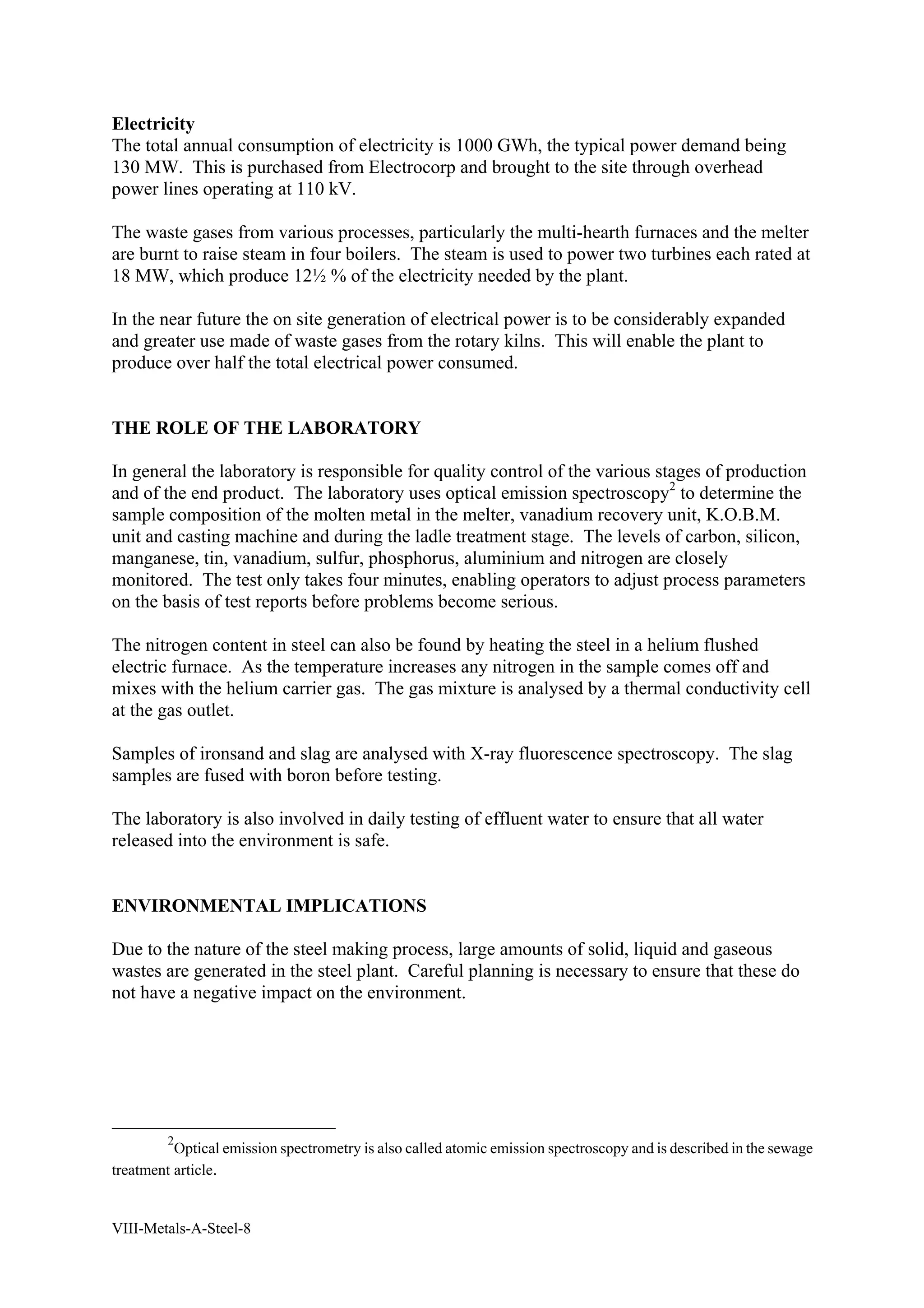 Electricity 
The total annual consumption of electricity is 1000 GWh, the typical power demand being 
130 MW. This is purchased from Electrocorp and brought to the site through overhead 
power lines operating at 110 kV. 
The waste gases from various processes, particularly the multi-hearth furnaces and the melter 
are burnt to raise steam in four boilers. The steam is used to power two turbines each rated at 
18 MW, which produce 12½ % of the electricity needed by the plant. 
In the near future the on site generation of electrical power is to be considerably expanded 
and greater use made of waste gases from the rotary kilns. This will enable the plant to 
produce over half the total electrical power consumed. 
THE ROLE OF THE LABORATORY 
In general the laboratory is responsible for quality control of the various stages of production 
and of the end product. The laboratory uses optical emission spectroscopy2 to determine the 
sample composition of the molten metal in the melter, vanadium recovery unit, K.O.B.M. 
unit and casting machine and during the ladle treatment stage. The levels of carbon, silicon, 
manganese, tin, vanadium, sulfur, phosphorus, aluminium and nitrogen are closely 
monitored. The test only takes four minutes, enabling operators to adjust process parameters 
on the basis of test reports before problems become serious. 
The nitrogen content in steel can also be found by heating the steel in a helium flushed 
electric furnace. As the temperature increases any nitrogen in the sample comes off and 
mixes with the helium carrier gas. The gas mixture is analysed by a thermal conductivity cell 
at the gas outlet. 
Samples of ironsand and slag are analysed with X-ray fluorescence spectroscopy. The slag 
samples are fused with boron before testing. 
The laboratory is also involved in daily testing of effluent water to ensure that all water 
released into the environment is safe. 
ENVIRONMENTAL IMPLICATIONS 
Due to the nature of the steel making process, large amounts of solid, liquid and gaseous 
wastes are generated in the steel plant. Careful planning is necessary to ensure that these do 
not have a negative impact on the environment. 
2Optical emission spectrometry is also called atomic emission spectroscopy and is described in the sewage 
treatment article. 
VIII-Metals-A-Steel-8 
 