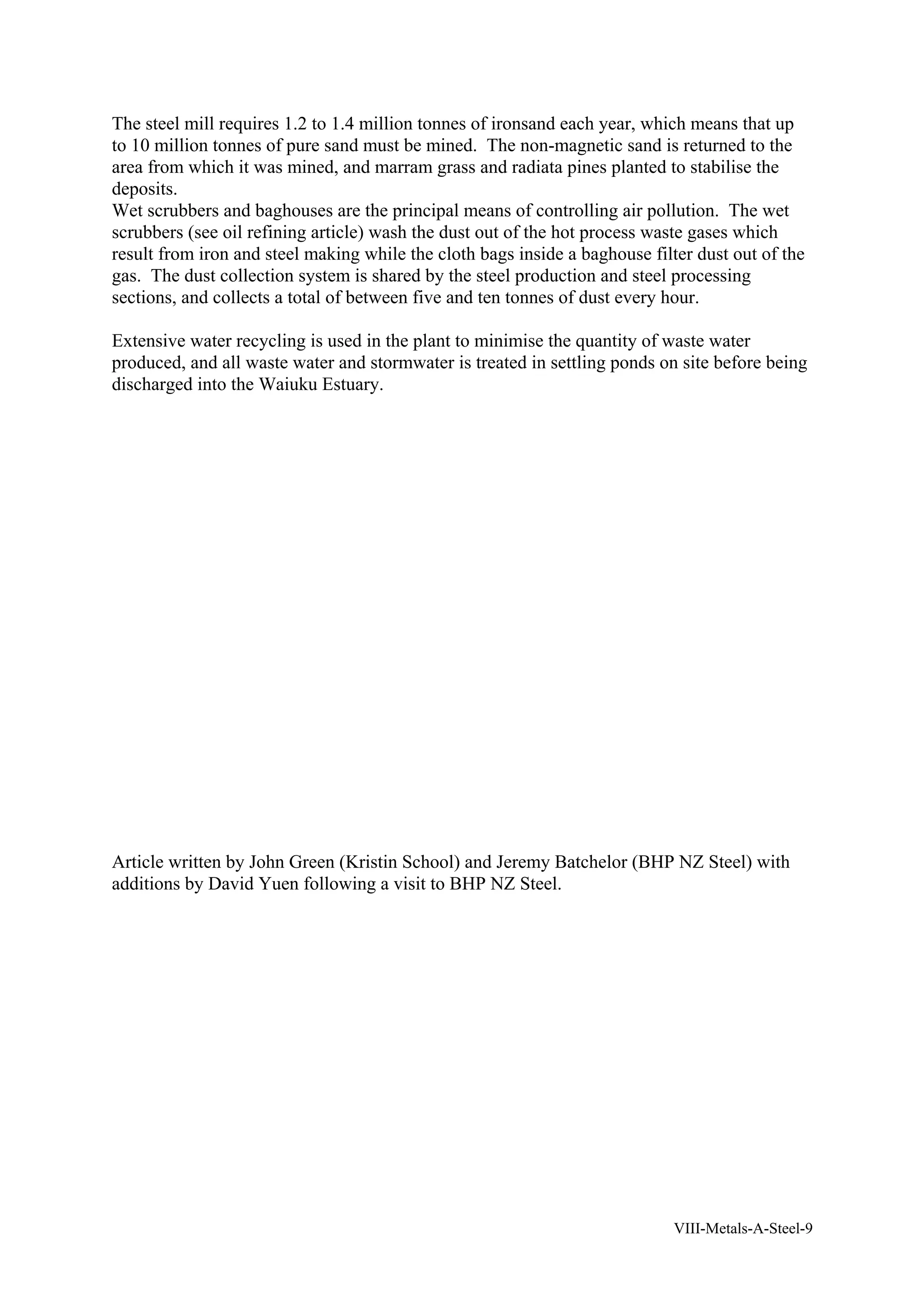 The steel mill requires 1.2 to 1.4 million tonnes of ironsand each year, which means that up 
to 10 million tonnes of pure sand must be mined. The non-magnetic sand is returned to the 
area from which it was mined, and marram grass and radiata pines planted to stabilise the 
deposits. 
Wet scrubbers and baghouses are the principal means of controlling air pollution. The wet 
scrubbers (see oil refining article) wash the dust out of the hot process waste gases which 
result from iron and steel making while the cloth bags inside a baghouse filter dust out of the 
gas. The dust collection system is shared by the steel production and steel processing 
sections, and collects a total of between five and ten tonnes of dust every hour. 
Extensive water recycling is used in the plant to minimise the quantity of waste water 
produced, and all waste water and stormwater is treated in settling ponds on site before being 
discharged into the Waiuku Estuary. 
Article written by John Green (Kristin School) and Jeremy Batchelor (BHP NZ Steel) with 
additions by David Yuen following a visit to BHP NZ Steel. 
VIII-Metals-A-Steel-9 
