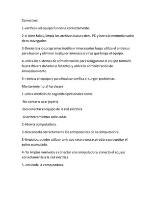 Correctivo:
1-verificasi el equipo funciona correctamente.
2-sitiene fallos, limpia los archivos basura detu PC y borra la memoria cache
de tu navegador.
3-Desinstala los programas inútiles e innecesarios luego utiliza el antivirus
para buscar y eliminar cualquier amenaza o virus quetenga el equipo.
4-utiliza los sistemas de administración para reorganizar el equipo también
buscadrivers dañados o faltantes y utiliza la administración de
almacenamiento.
5- reinicia el equipo y para finalizar verifica si surgen problemas.
Mantenimiento al hardware
1-utiliza medidas de seguridad personales como:
-No contar o usar joyería
-Desconectar el equipo de la red eléctrica
-Usar herramientas adecuadas
2-Abrela computadora.
3-Desconceta correctamentelos componentes de la computadora.
3-limpialos, puedes utilizar un trapo seco o una aspiradora para quitar el
polvo acumulado.
4- Ya limpios vuélvelos a conectar a la computadora, conecta el equipo
correctamente a la red eléctrica.
5- enciende la computadora.
 
