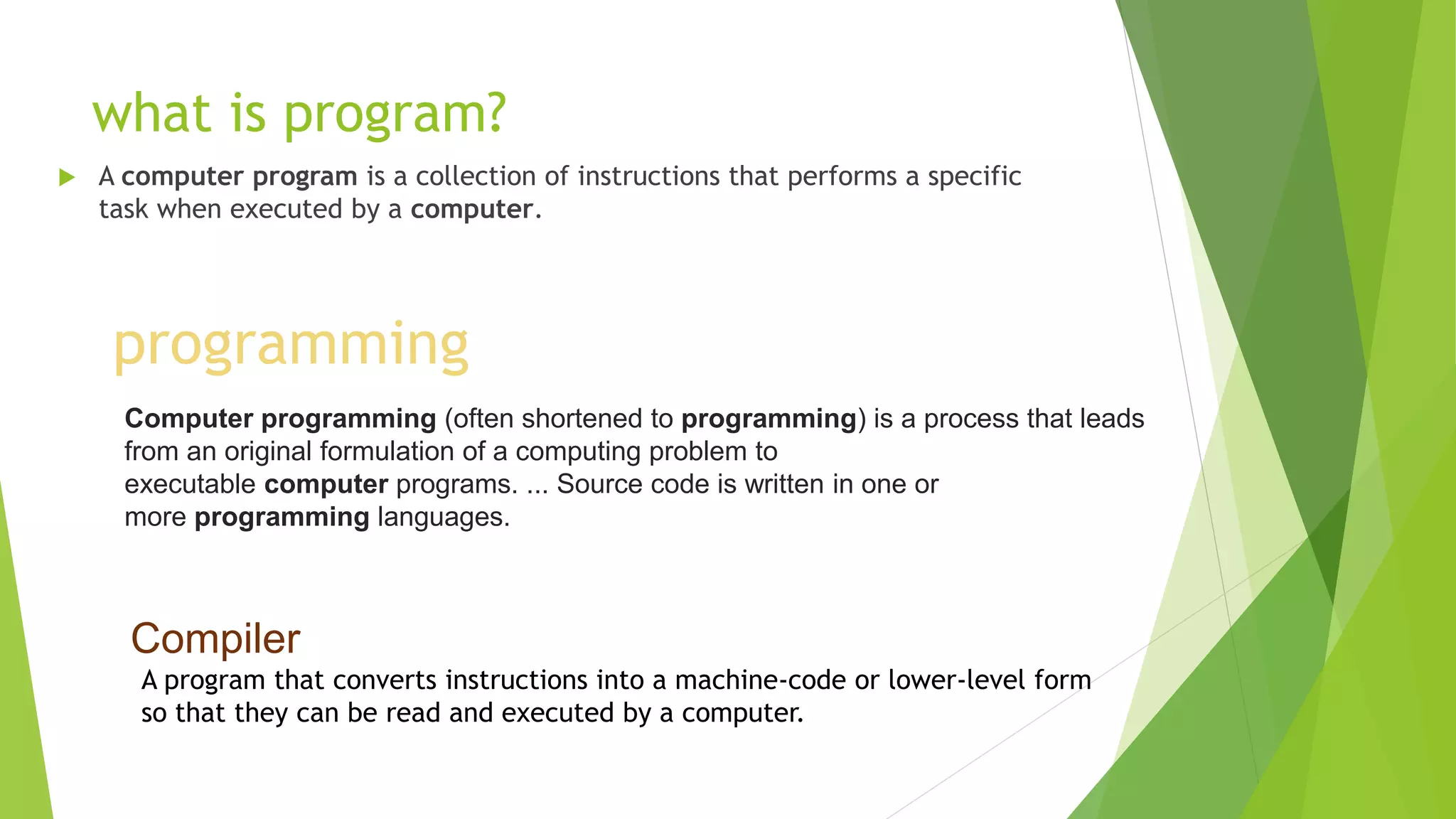what is program?
 A computer program is a collection of instructions that performs a specific
task when executed by a computer.
programming
Computer programming (often shortened to programming) is a process that leads
from an original formulation of a computing problem to
executable computer programs. ... Source code is written in one or
more programming languages.
Compiler
A program that converts instructions into a machine-code or lower-level form
so that they can be read and executed by a computer.
 