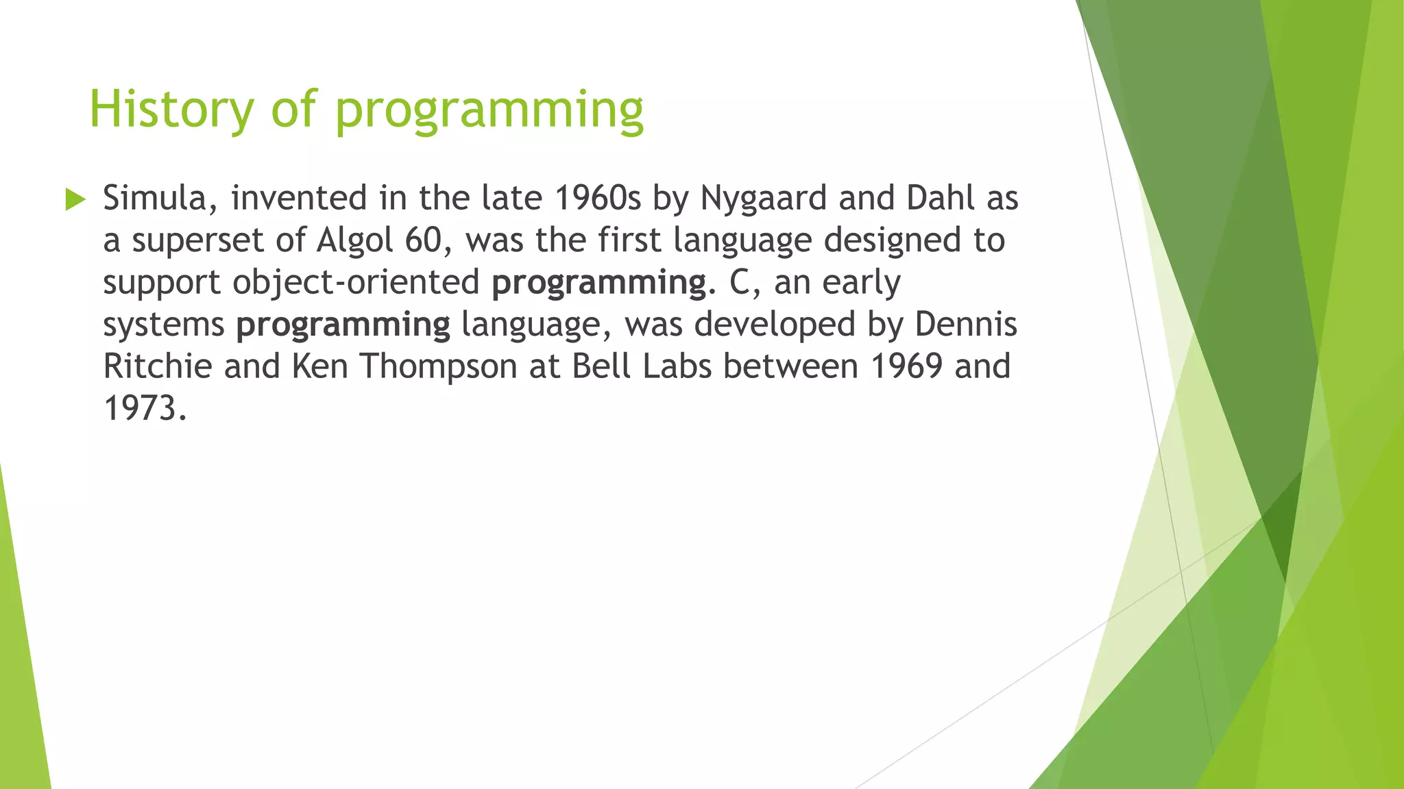 History of programming
 Simula, invented in the late 1960s by Nygaard and Dahl as
a superset of Algol 60, was the first language designed to
support object-oriented programming. C, an early
systems programming language, was developed by Dennis
Ritchie and Ken Thompson at Bell Labs between 1969 and
1973.
 