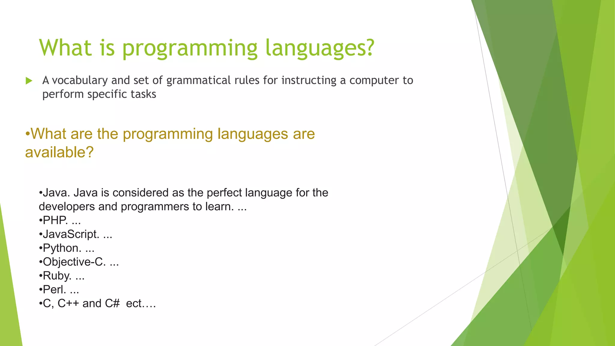 What is programming languages?
 A vocabulary and set of grammatical rules for instructing a computer to
perform specific tasks
•Java. Java is considered as the perfect language for the
developers and programmers to learn. ...
•PHP. ...
•JavaScript. ...
•Python. ...
•Objective-C. ...
•Ruby. ...
•Perl. ...
•C, C++ and C# ect….
•What are the programming languages are
available?
 