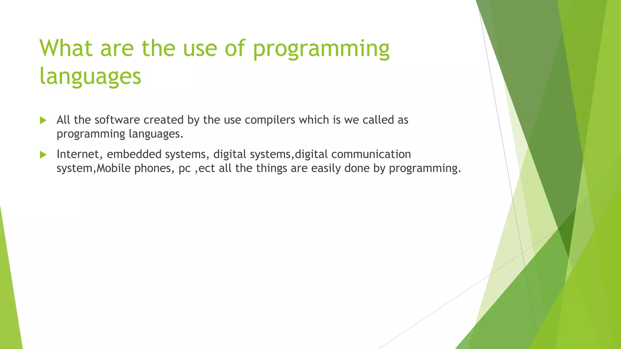 What are the use of programming
languages
 All the software created by the use compilers which is we called as
programming languages.
 Internet, embedded systems, digital systems,digital communication
system,Mobile phones, pc ,ect all the things are easily done by programming.
 