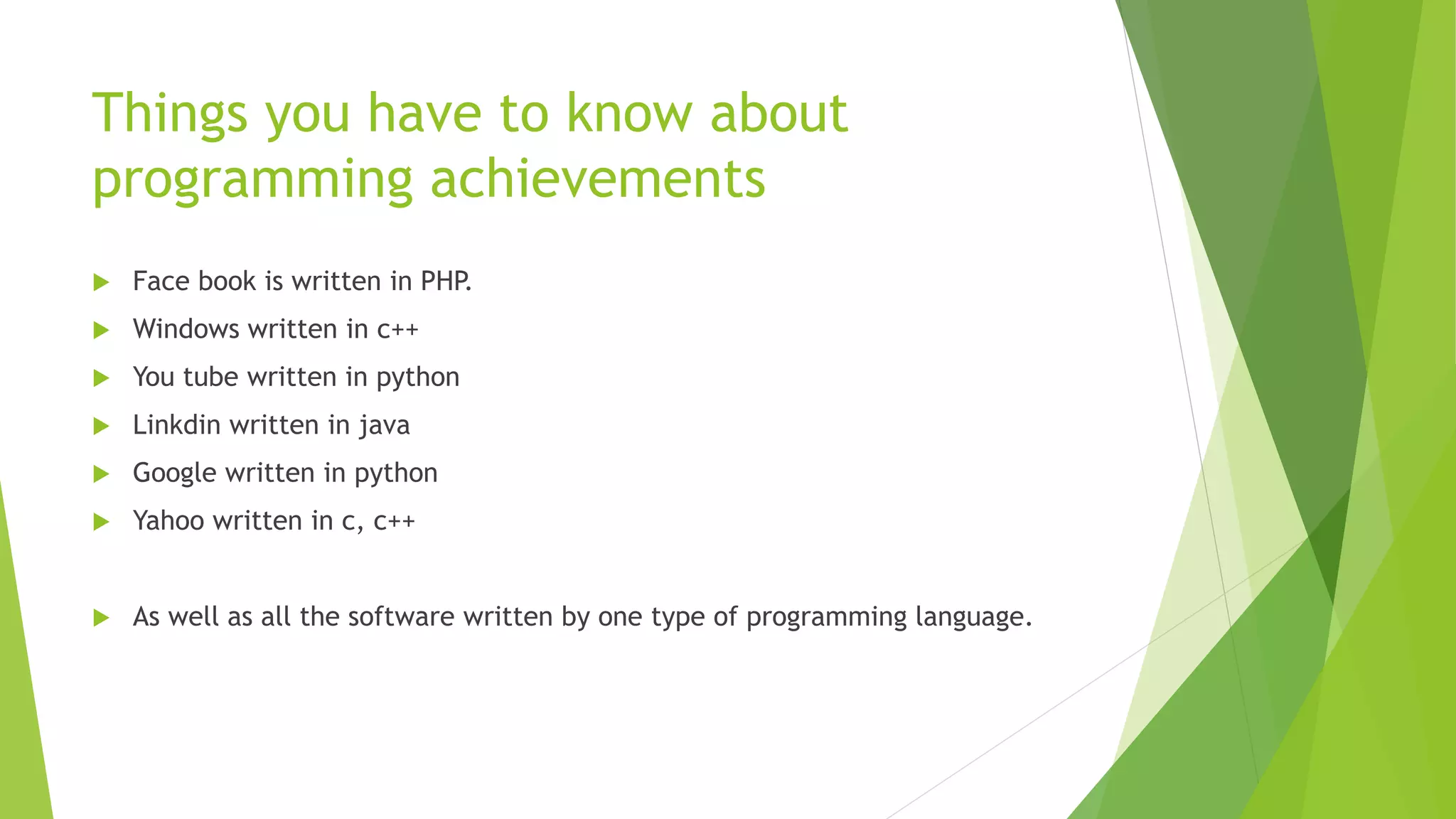 Things you have to know about
programming achievements
 Face book is written in PHP.
 Windows written in c++
 You tube written in python
 Linkdin written in java
 Google written in python
 Yahoo written in c, c++
 As well as all the software written by one type of programming language.
 