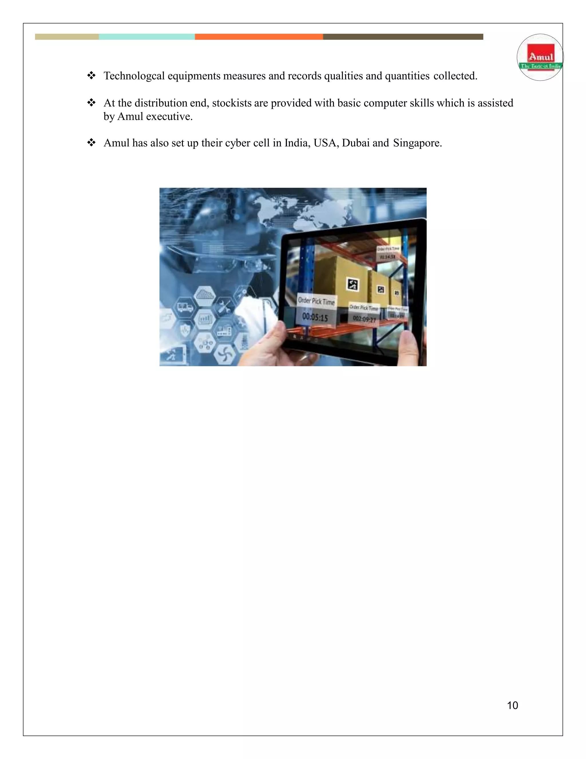  Technologcal equipments measures and records qualities and quantities collected.
 At the distribution end, stockists are provided with basic computer skills which is assisted
by Amul executive.
 Amul has also set up their cyber cell in India, USA, Dubai and Singapore.
10
 