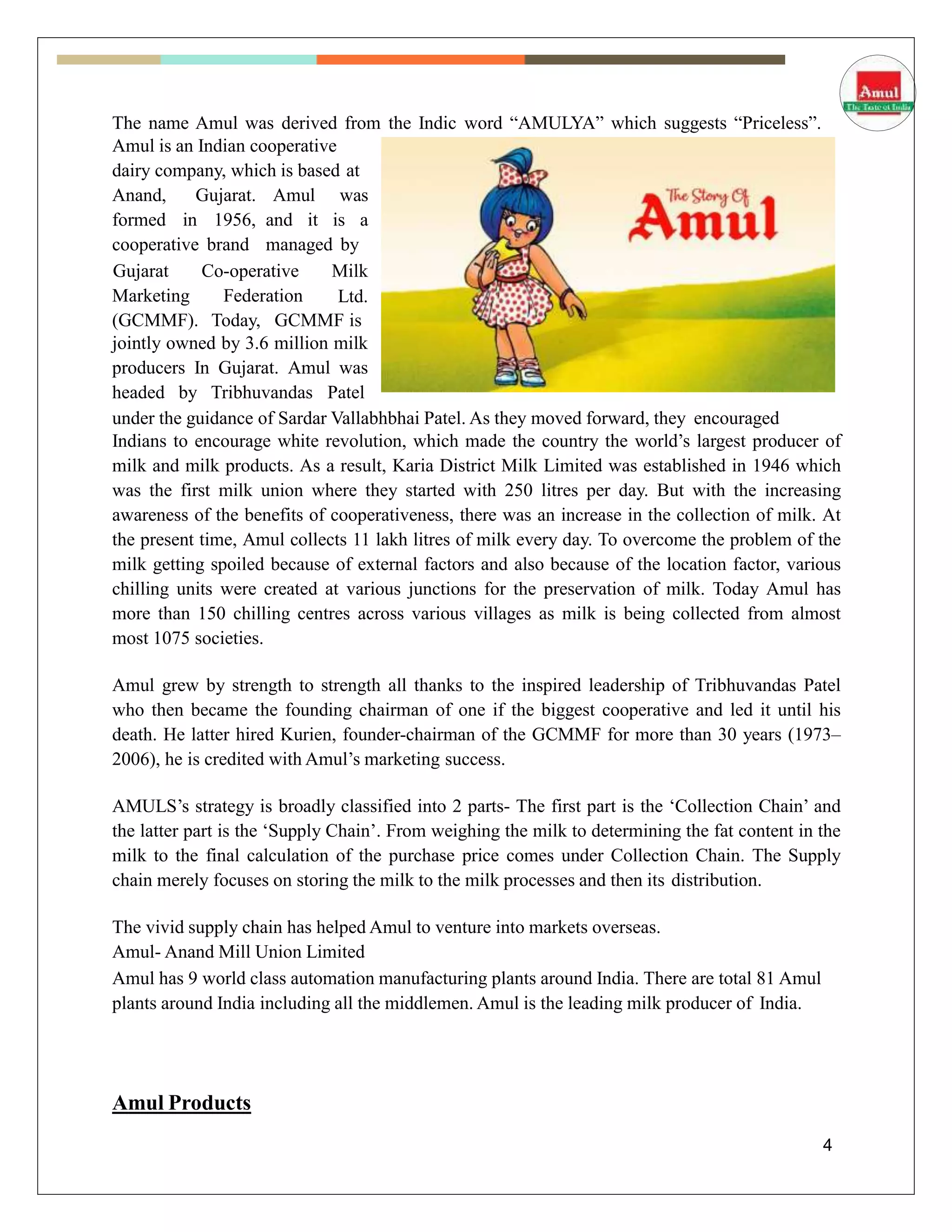 The name Amul was derived from the Indic word “AMULYA” which suggests “Priceless”.
Amul is an Indian cooperative
dairy company, which is based at
Anand, Gujarat.
formed in 1956,
cooperative brand
Amul was
and it is a
managed by
Marketing Federation
Gujarat Co-operative Milk
Ltd.
(GCMMF). Today, GCMMF is
jointly owned by 3.6 million milk
producers In Gujarat. Amul was
headed by Tribhuvandas Patel
under the guidance of Sardar Vallabhbhai Patel. As they moved forward, they encouraged
Indians to encourage white revolution, which made the country the world’s largest producer of
milk and milk products. As a result, Karia District Milk Limited was established in 1946 which
was the first milk union where they started with 250 litres per day. But with the increasing
awareness of the benefits of cooperativeness, there was an increase in the collection of milk. At
the present time, Amul collects 11 lakh litres of milk every day. To overcome the problem of the
milk getting spoiled because of external factors and also because of the location factor, various
chilling units were created at various junctions for the preservation of milk. Today Amul has
more than 150 chilling centres across various villages as milk is being collected from almost
most 1075 societies.
Amul grew by strength to strength all thanks to the inspired leadership of Tribhuvandas Patel
who then became the founding chairman of one if the biggest cooperative and led it until his
death. He latter hired Kurien, founder-chairman of the GCMMF for more than 30 years (1973–
2006), he is credited with Amul’s marketing success.
AMULS’s strategy is broadly classified into 2 parts- The first part is the ‘Collection Chain’ and
the latter part is the ‘Supply Chain’. From weighing the milk to determining the fat content in the
milk to the final calculation of the purchase price comes under Collection Chain. The Supply
chain merely focuses on storing the milk to the milk processes and then its distribution.
The vivid supply chain has helped Amul to venture into markets overseas.
Amul- Anand Mill Union Limited
Amul has 9 world class automation manufacturing plants around India. There are total 81 Amul
plants around India including all the middlemen. Amul is the leading milk producer of India.
Amul Products
4
 