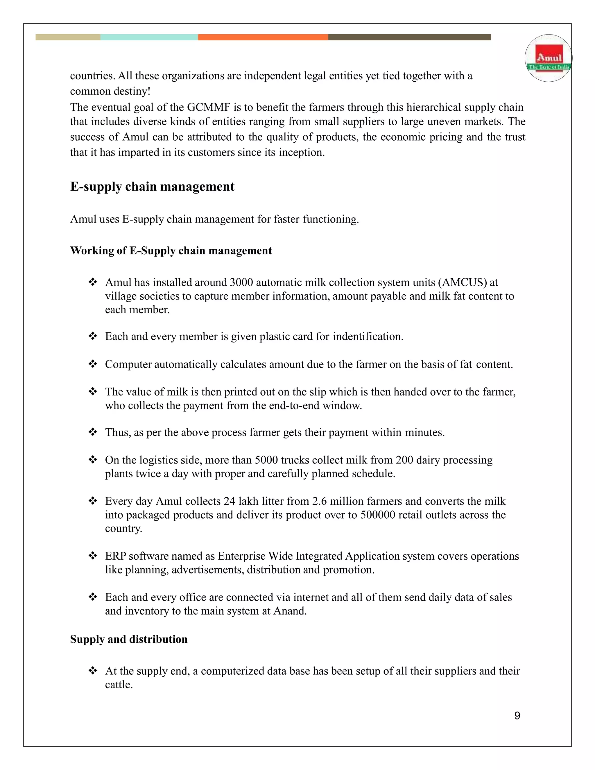 countries. All these organizations are independent legal entities yet tied together with a
common destiny!
The eventual goal of the GCMMF is to benefit the farmers through this hierarchical supply chain
that includes diverse kinds of entities ranging from small suppliers to large uneven markets. The
success of Amul can be attributed to the quality of products, the economic pricing and the trust
that it has imparted in its customers since its inception.
E-supply chain management
Amul uses E-supply chain management for faster functioning.
Working of E-Supply chain management
 Amul has installed around 3000 automatic milk collection system units (AMCUS) at
village societies to capture member information, amount payable and milk fat content to
each member.
 Each and every member is given plastic card for indentification.
 Computer automatically calculates amount due to the farmer on the basis of fat content.
 The value of milk is then printed out on the slip which is then handed over to the farmer,
who collects the payment from the end-to-end window.
 Thus, as per the above process farmer gets their payment within minutes.
 On the logistics side, more than 5000 trucks collect milk from 200 dairy processing
plants twice a day with proper and carefully planned schedule.
 Every day Amul collects 24 lakh litter from 2.6 million farmers and converts the milk
into packaged products and deliver its product over to 500000 retail outlets across the
country.
 ERP software named as Enterprise Wide Integrated Application system covers operations
like planning, advertisements, distribution and promotion.
 Each and every office are connected via internet and all of them send daily data of sales
and inventory to the main system at Anand.
Supply and distribution
 At the supply end, a computerized data base has been setup of all their suppliers and their
cattle.
9
 